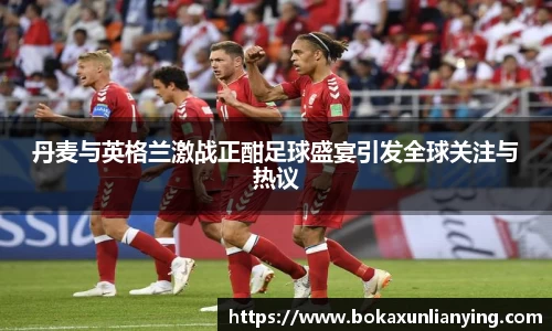 丹麦与英格兰激战正酣足球盛宴引发全球关注与热议